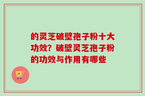 的灵芝破壁孢子粉十大功效？破壁灵芝孢子粉的功效与作用有哪些