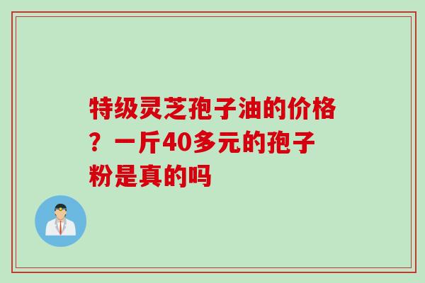 特级灵芝孢子油的价格？一斤40多元的孢子粉是真的吗