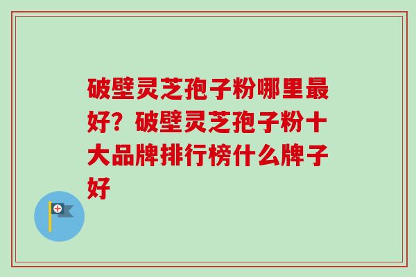破壁灵芝孢子粉哪里最好？破壁灵芝孢子粉十大品牌排行榜什么牌子好