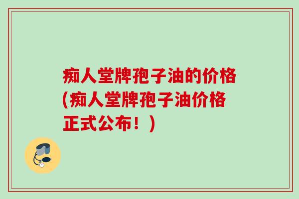 痴人堂牌孢子油的价格(痴人堂牌孢子油价格正式公布！)