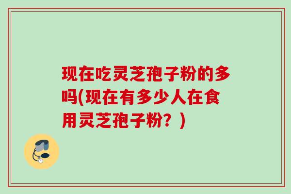 现在吃灵芝孢子粉的多吗(现在有多少人在食用灵芝孢子粉？)
