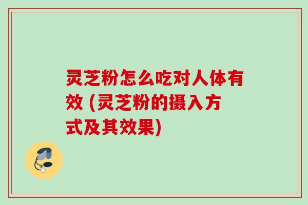 灵芝粉怎么吃对人体有效 (灵芝粉的摄入方式及其效果)