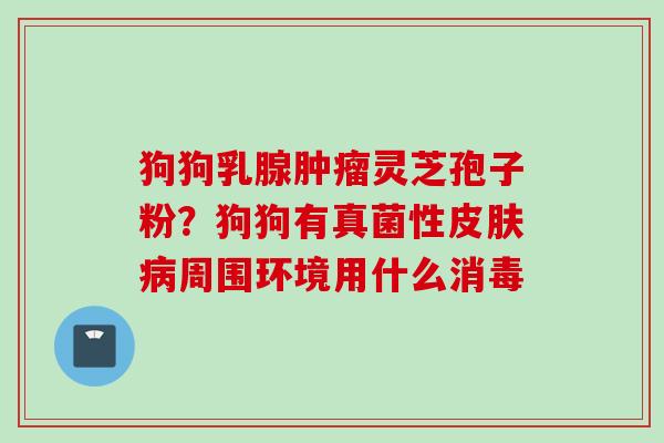 狗狗乳腺肿瘤灵芝孢子粉？狗狗有真菌性皮肤病周围环境用什么消毒