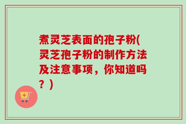 煮灵芝表面的孢子粉(灵芝孢子粉的制作方法及注意事项,你知道吗?) 煮灵芝表面的孢子粉(灵芝孢子粉的制作方法及注意事项,你知道吗?)