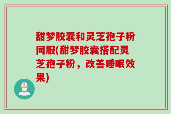 甜梦胶囊和灵芝孢子粉同服(甜梦胶囊搭配灵芝孢子粉，改善睡眠效果)