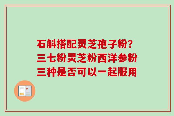 石斛搭配灵芝孢子粉？三七粉灵芝粉西洋参粉三种是否可以一起服用