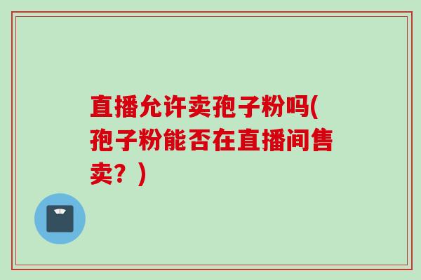 直播允许卖孢子粉吗(孢子粉能否在直播间售卖？)