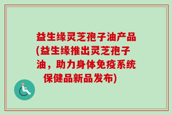 益生缘灵芝孢子油产品(益生缘推出灵芝孢子油，助力身体免疫系统  保健品新品发布)