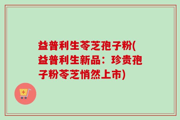益普利生苓芝孢子粉(益普利生新品:珍贵孢子粉苓芝悄然上市) 益普利生苓芝孢子粉(益普利生新品:珍贵孢子粉苓芝悄然上市)