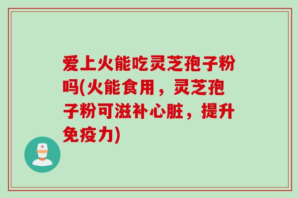 爱上火能吃灵芝孢子粉吗(火能食用，灵芝孢子粉可滋补心脏，提升免疫力)