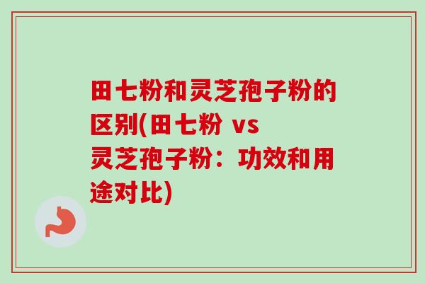 田七粉和灵芝孢子粉的区别(田七粉 vs 灵芝孢子粉：功效和用途对比)
