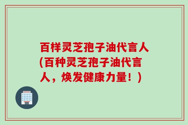 百样灵芝孢子油代言人(百种灵芝孢子油代言人，焕发健康力量！)