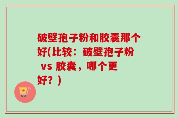 破壁孢子粉和胶囊那个好(比较：破壁孢子粉 vs 胶囊，哪个更好？)