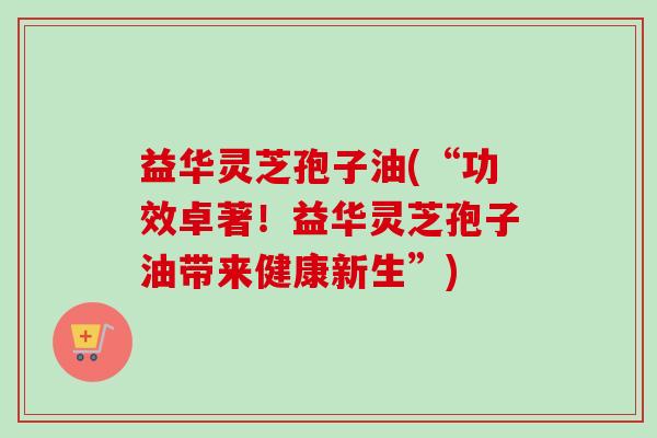 益华灵芝孢子油(“功效卓著！益华灵芝孢子油带来健康新生”)
