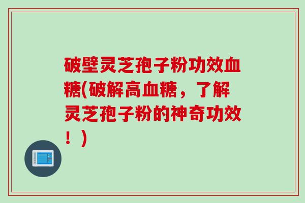 破壁灵芝孢子粉功效血糖(破解高血糖，了解灵芝孢子粉的神奇功效！)