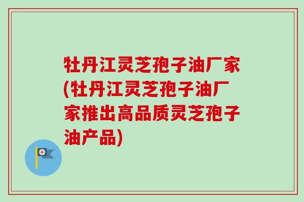 牡丹江灵芝孢子油厂家(牡丹江灵芝孢子油厂家推出高品质灵芝孢子油产品)