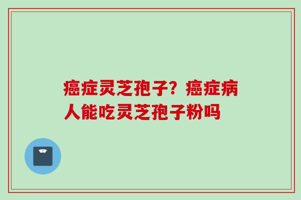 癌症灵芝孢子？癌症病人能吃灵芝孢子粉吗
