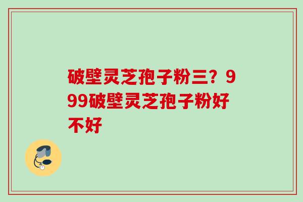 破壁灵芝孢子粉三？999破壁灵芝孢子粉好不好