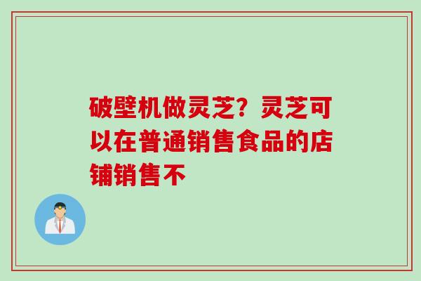 破壁机做灵芝？灵芝可以在普通销售食品的店铺销售不