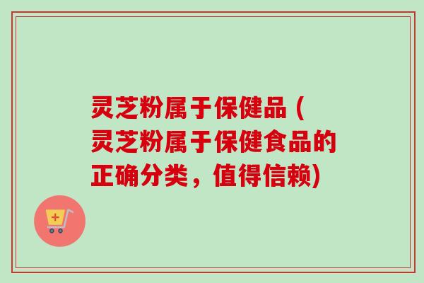 灵芝粉属于保健品 (灵芝粉属于保健食品的正确分类，值得信赖)