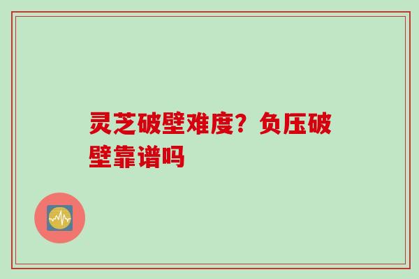 灵芝破壁难度？负压破壁靠谱吗