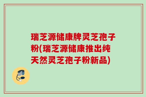 瑞芝源储康牌灵芝孢子粉(瑞芝源储康推出纯天然灵芝孢子粉新品)