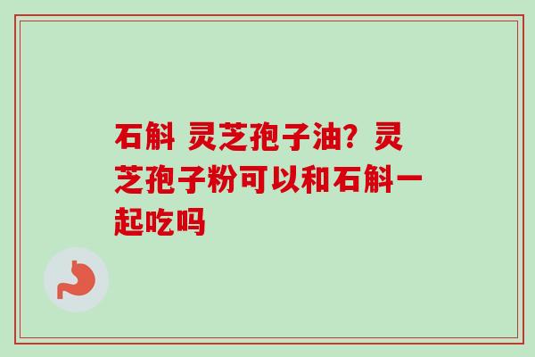 石斛 灵芝孢子油？灵芝孢子粉可以和石斛一起吃吗