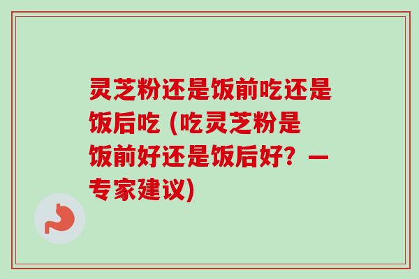 灵芝粉还是饭前吃还是饭后吃 (吃灵芝粉是饭前好还是饭后好？—专家建议)