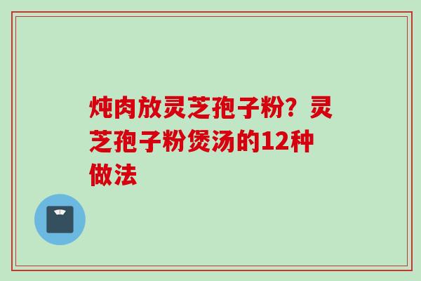 炖肉放灵芝孢子粉？灵芝孢子粉煲汤的12种做法