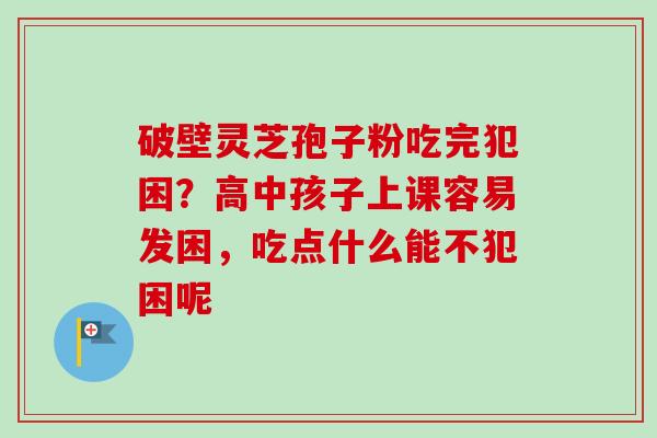 破壁灵芝孢子粉吃完犯困？高中孩子上课容易发困，吃点什么能不犯困呢