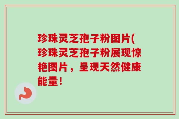 珍珠灵芝孢子粉图片(珍珠灵芝孢子粉展现惊艳图片，呈现天然健康能量！