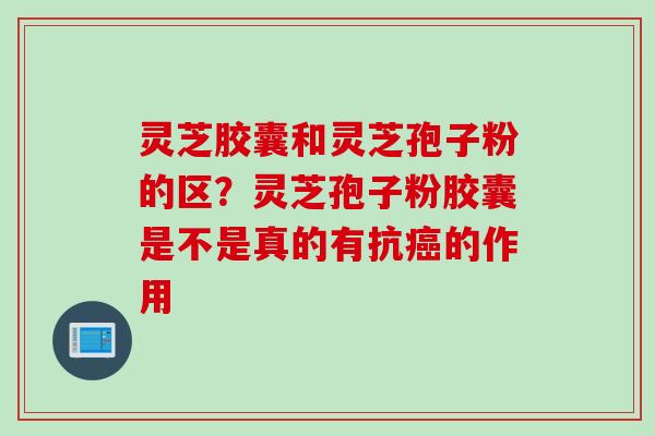 灵芝胶囊和灵芝孢子粉的区？灵芝孢子粉胶囊是不是真的有抗癌的作用