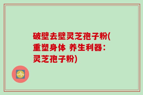 破壁去壁灵芝孢子粉(重塑身体 养生利器：灵芝孢子粉)