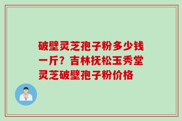 破壁灵芝孢子粉多少钱一斤?吉林抚松玉秀堂灵芝破壁孢子粉价格 破壁灵芝孢子粉多少钱一斤?吉林抚松玉秀堂灵芝破壁孢子粉价格
