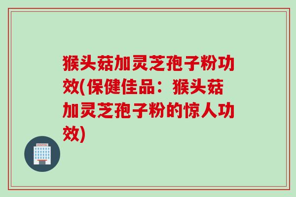 猴头菇加灵芝孢子粉功效(保健佳品：猴头菇加灵芝孢子粉的惊人功效)