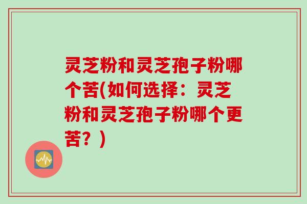 灵芝粉和灵芝孢子粉哪个苦(如何选择：灵芝粉和灵芝孢子粉哪个更苦？)