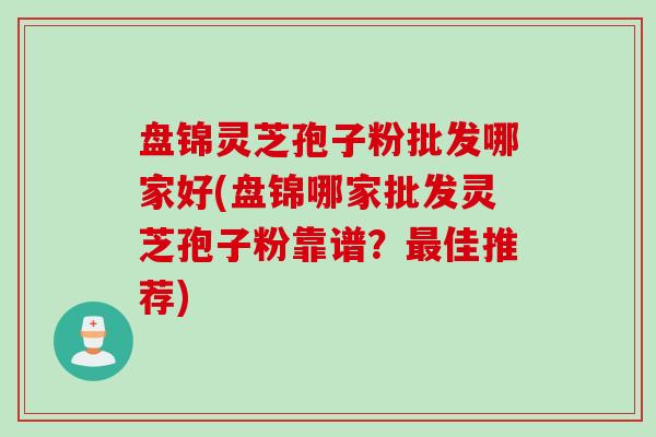 盘锦灵芝孢子粉批发哪家好(盘锦哪家批发灵芝孢子粉靠谱？最佳推荐)