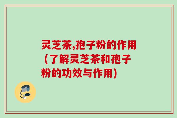 灵芝茶,孢子粉的作用 (了解灵芝茶和孢子粉的功效与作用)