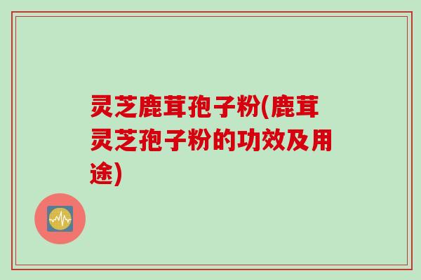 灵芝鹿茸孢子粉(鹿茸灵芝孢子粉的功效及用途)