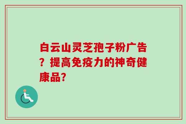 白云山灵芝孢子粉广告？提高免疫力的神奇健康品？