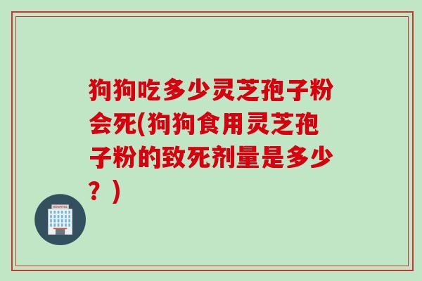 狗狗吃多少灵芝孢子粉会死(狗狗食用灵芝孢子粉的致死剂量是多少？)