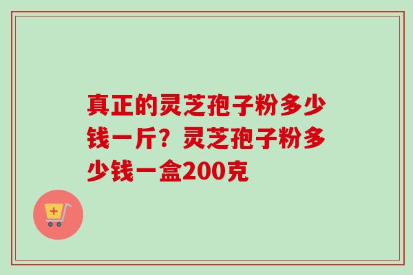 真正的灵芝孢子粉多少钱一斤？灵芝孢子粉多少钱一盒200克