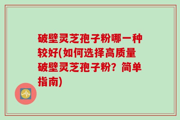 破壁灵芝孢子粉哪一种较好(如何选择高质量破壁灵芝孢子粉？简单指南)