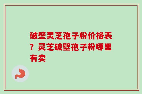 破壁灵芝孢子粉价格表？灵芝破壁孢子粉哪里有卖
