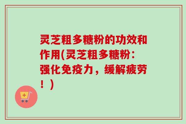 灵芝粗多糖粉的功效和作用(灵芝粗多糖粉：强化免疫力，缓解疲劳！)