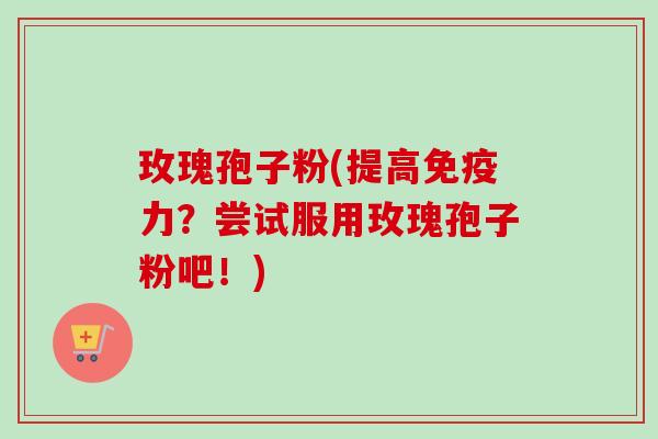 玫瑰孢子粉(提高免疫力？尝试服用玫瑰孢子粉吧！)