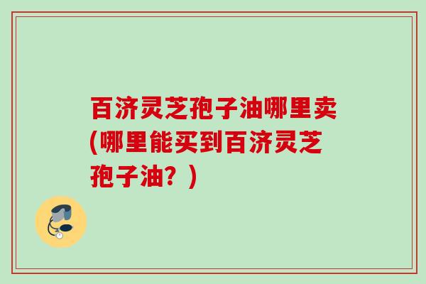 百济灵芝孢子油哪里卖(哪里能买到百济灵芝孢子油？)