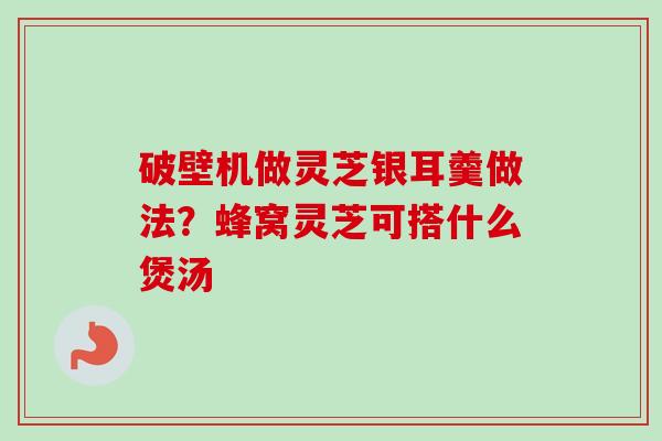 破壁机做灵芝银耳羹做法？蜂窝灵芝可搭什么煲汤