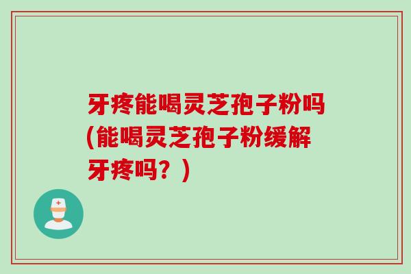 牙疼能喝灵芝孢子粉吗(能喝灵芝孢子粉缓解牙疼吗？)