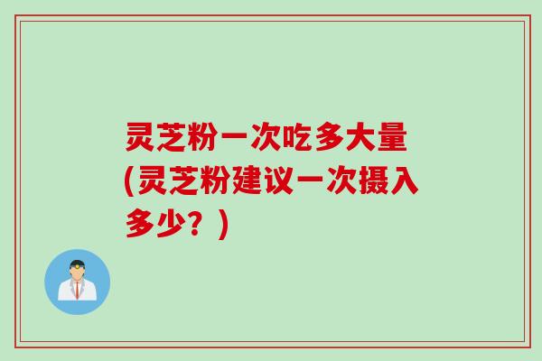 灵芝粉一次吃多大量 (灵芝粉建议一次摄入多少？)